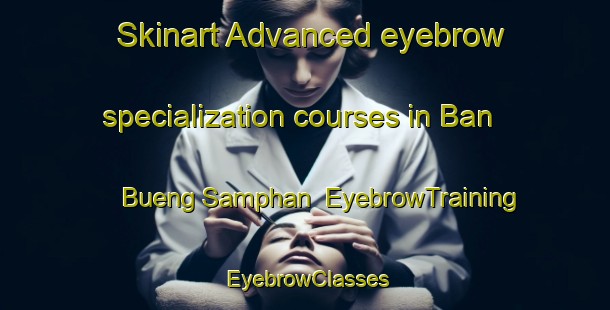 Skinart Advanced eyebrow specialization courses in Ban Bueng Samphan | EyebrowTraining | EyebrowClasses | SkinartTraining-Thailand