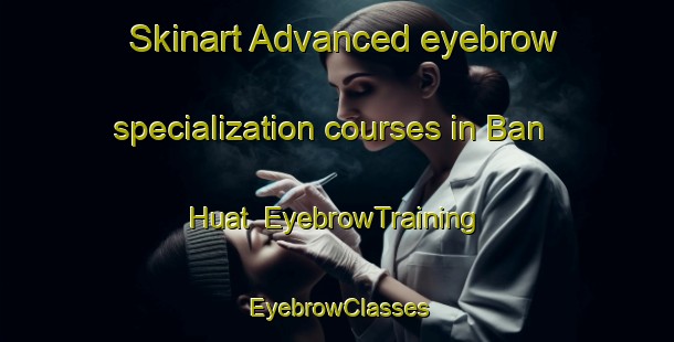 Skinart Advanced eyebrow specialization courses in Ban Huat | EyebrowTraining | EyebrowClasses | SkinartTraining-Thailand