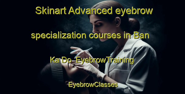 Skinart Advanced eyebrow specialization courses in Ban Ka Do | EyebrowTraining | EyebrowClasses | SkinartTraining-Thailand