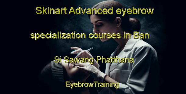 Skinart Advanced eyebrow specialization courses in Ban Si Sawang Phatthana | EyebrowTraining | EyebrowClasses | SkinartTraining-Thailand