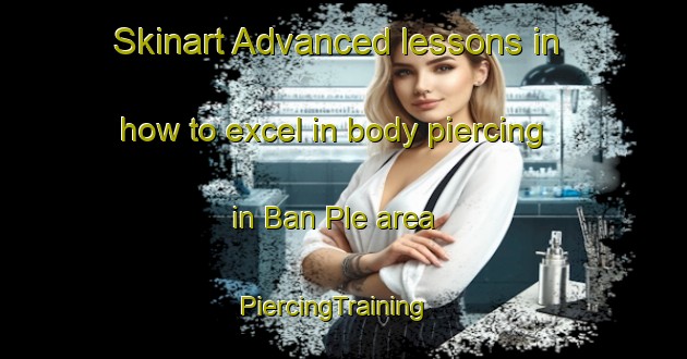 Skinart Advanced lessons in how to excel in body piercing in Ban Ple area | PiercingTraining | PiercingClasses | SkinartTraining-Thailand