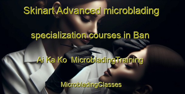 Skinart Advanced microblading specialization courses in Ban Ai Ka Ko | MicrobladingTraining | MicrobladingClasses | SkinartTraining-Thailand