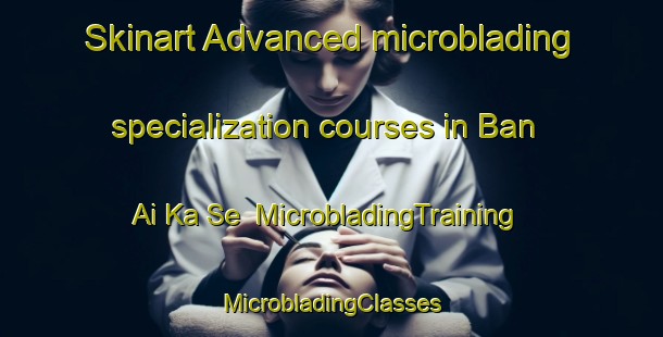 Skinart Advanced microblading specialization courses in Ban Ai Ka Se | #MicrobladingTraining #MicrobladingClasses #SkinartTraining-Thailand