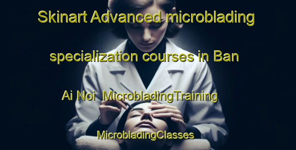 Skinart Advanced microblading specialization courses in Ban Ai Noi | MicrobladingTraining | MicrobladingClasses | SkinartTraining-Thailand