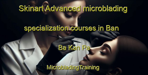 Skinart Advanced microblading specialization courses in Ban Ba Kan Pa | #MicrobladingTraining #MicrobladingClasses #SkinartTraining-Thailand