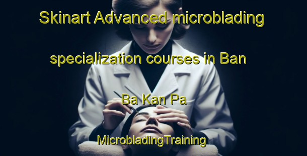 Skinart Advanced microblading specialization courses in Ban Ba Kan Pa | #MicrobladingTraining #MicrobladingClasses #SkinartTraining-Thailand