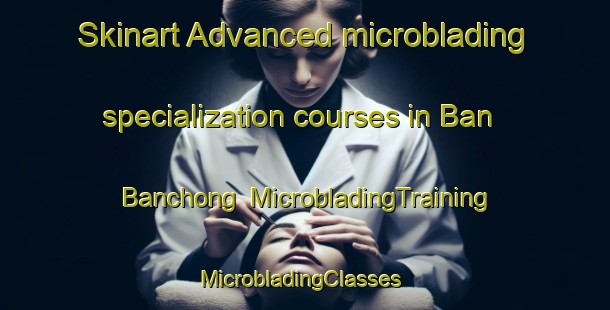 Skinart Advanced microblading specialization courses in Ban Banchong | MicrobladingTraining | MicrobladingClasses | SkinartTraining-Thailand