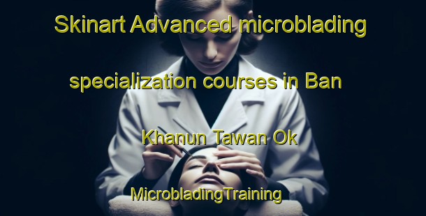 Skinart Advanced microblading specialization courses in Ban Khanun Tawan Ok | MicrobladingTraining | MicrobladingClasses | SkinartTraining-Thailand