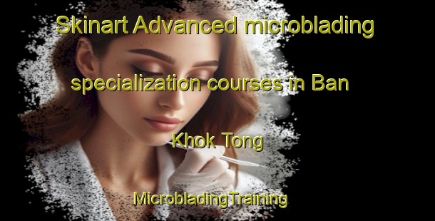 Skinart Advanced microblading specialization courses in Ban Khok Tong | MicrobladingTraining | MicrobladingClasses | SkinartTraining-Thailand