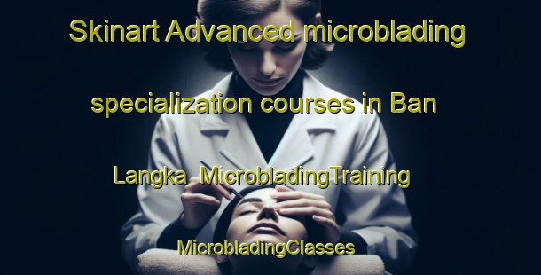 Skinart Advanced microblading specialization courses in Ban Langka | MicrobladingTraining | MicrobladingClasses | SkinartTraining-Thailand