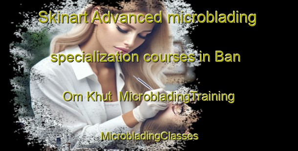 Skinart Advanced microblading specialization courses in Ban Om Khut | #MicrobladingTraining #MicrobladingClasses #SkinartTraining-Thailand