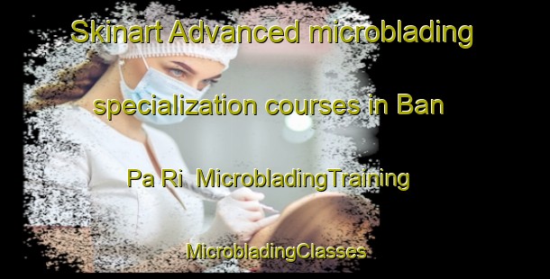 Skinart Advanced microblading specialization courses in Ban Pa Ri | #MicrobladingTraining #MicrobladingClasses #SkinartTraining-Thailand