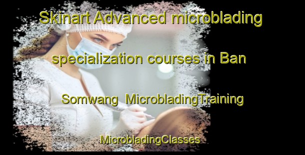 Skinart Advanced microblading specialization courses in Ban Somwang | MicrobladingTraining | MicrobladingClasses | SkinartTraining-Thailand