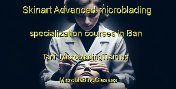 Skinart Advanced microblading specialization courses in Ban Tani | #MicrobladingTraining #MicrobladingClasses #SkinartTraining-Thailand