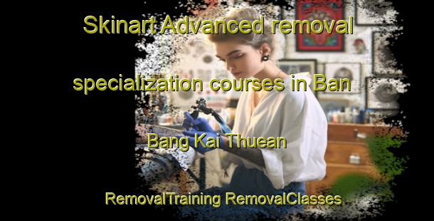 Skinart Advanced removal specialization courses in Ban Bang Kai Thuean | #RemovalTraining #RemovalClasses #SkinartTraining-Thailand