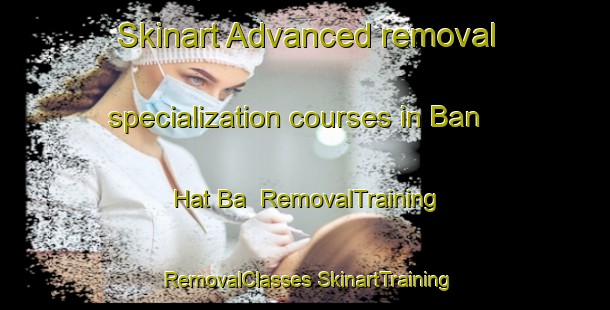 Skinart Advanced removal specialization courses in Ban Hat Ba | #RemovalTraining #RemovalClasses #SkinartTraining-Thailand