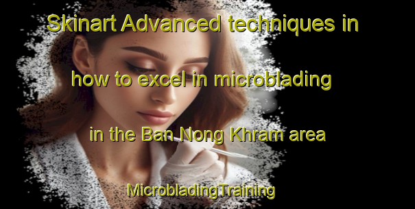 Skinart Advanced techniques in how to excel in microblading in the Ban Nong Khram area | MicrobladingTraining | MicrobladingClasses | SkinartTraining-Thailand