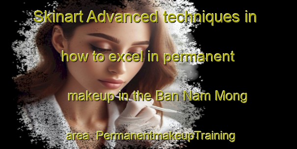 Skinart Advanced techniques in how to excel in permanent makeup in the Ban Nam Mong area | PermanentmakeupTraining | PermanentmakeupClasses | SkinartTraining-Thailand