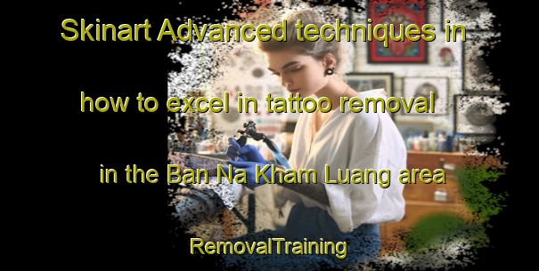 Skinart Advanced techniques in how to excel in tattoo removal in the Ban Na Kham Luang area | RemovalTraining | RemovalClasses | SkinartTraining-Thailand