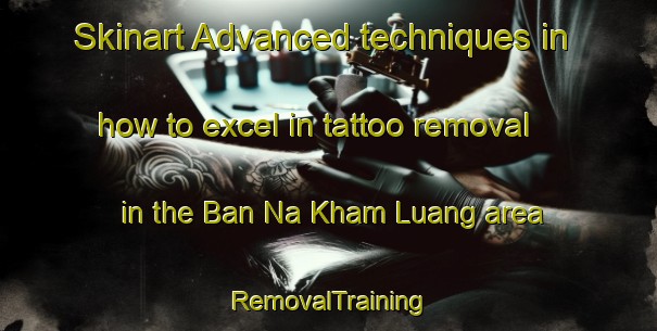 Skinart Advanced techniques in how to excel in tattoo removal in the Ban Na Kham Luang area | RemovalTraining | RemovalClasses | SkinartTraining-Thailand