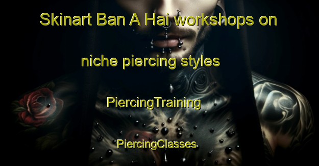 Skinart Ban A Hai workshops on niche piercing styles | PiercingTraining | PiercingClasses | SkinartTraining-Thailand