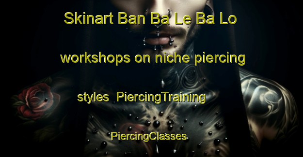 Skinart Ban Ba Le Ba Lo workshops on niche piercing styles | PiercingTraining | PiercingClasses | SkinartTraining-Thailand