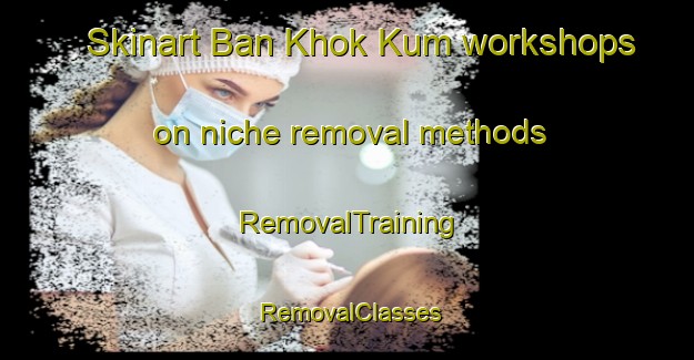 Skinart Ban Khok Kum workshops on niche removal methods | RemovalTraining | RemovalClasses | SkinartTraining-Thailand