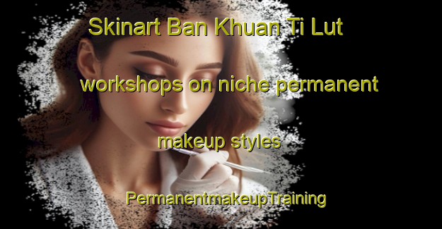 Skinart Ban Khuan Ti Lut workshops on niche permanent makeup styles | PermanentmakeupTraining | PermanentmakeupClasses | SkinartTraining-Thailand