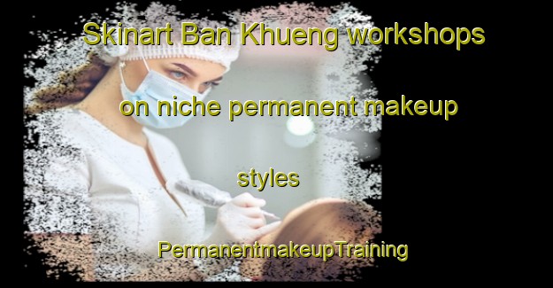 Skinart Ban Khueng workshops on niche permanent makeup styles | PermanentmakeupTraining | PermanentmakeupClasses | SkinartTraining-Thailand