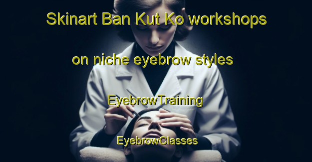 Skinart Ban Kut Ko workshops on niche eyebrow styles | EyebrowTraining | EyebrowClasses | SkinartTraining-Thailand