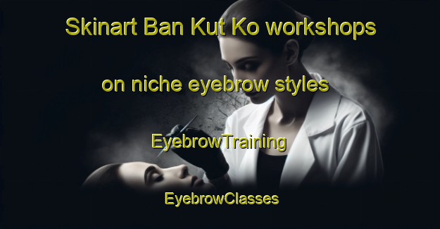 Skinart Ban Kut Ko workshops on niche eyebrow styles | EyebrowTraining | EyebrowClasses | SkinartTraining-Thailand