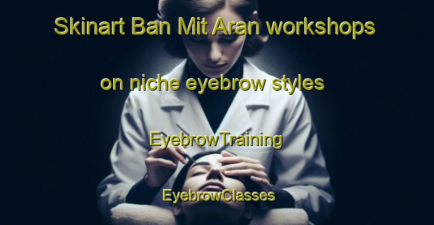Skinart Ban Mit Aran workshops on niche eyebrow styles | EyebrowTraining | EyebrowClasses | SkinartTraining-Thailand