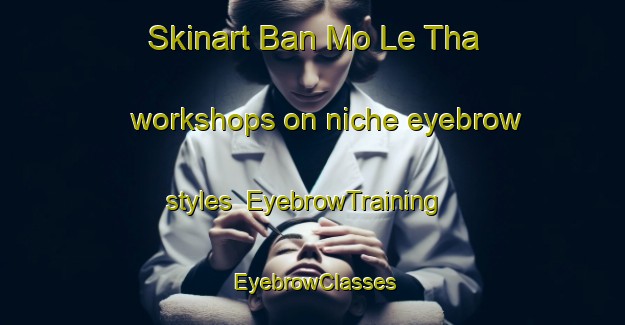 Skinart Ban Mo Le Tha workshops on niche eyebrow styles | EyebrowTraining | EyebrowClasses | SkinartTraining-Thailand