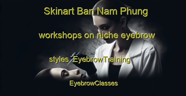 Skinart Ban Nam Phung workshops on niche eyebrow styles | EyebrowTraining | EyebrowClasses | SkinartTraining-Thailand