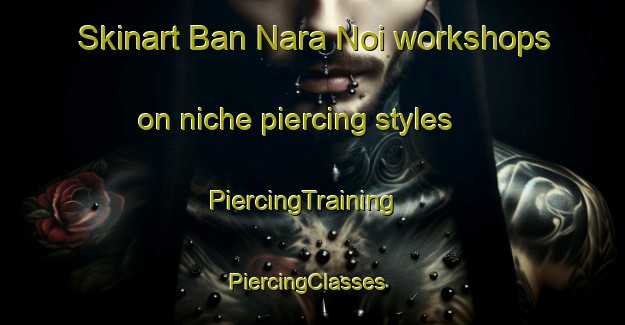 Skinart Ban Nara Noi workshops on niche piercing styles | PiercingTraining | PiercingClasses | SkinartTraining-Thailand