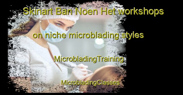 Skinart Ban Noen Het workshops on niche microblading styles | MicrobladingTraining | MicrobladingClasses | SkinartTraining-Thailand