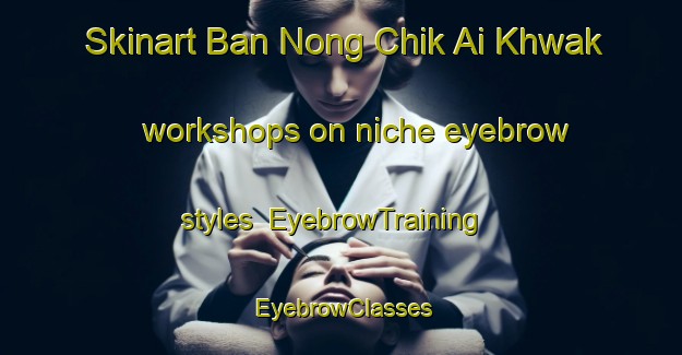 Skinart Ban Nong Chik Ai Khwak workshops on niche eyebrow styles | EyebrowTraining | EyebrowClasses | SkinartTraining-Thailand
