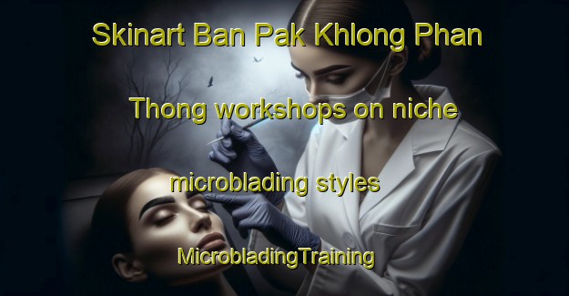 Skinart Ban Pak Khlong Phan Thong workshops on niche microblading styles | MicrobladingTraining | MicrobladingClasses | SkinartTraining-Thailand