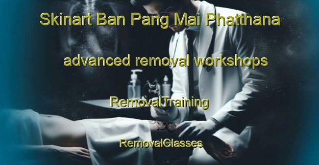 Skinart Ban Pang Mai Phatthana advanced removal workshops | RemovalTraining | RemovalClasses | SkinartTraining-Thailand