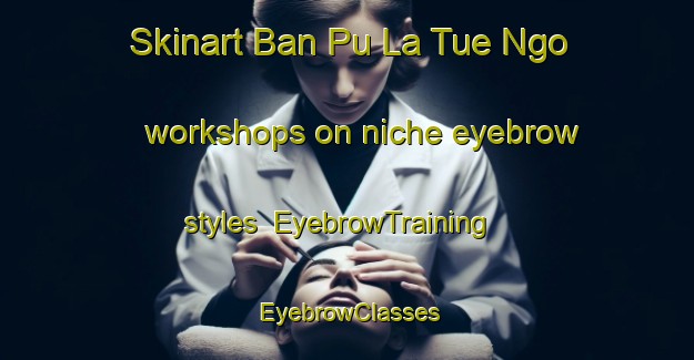 Skinart Ban Pu La Tue Ngo workshops on niche eyebrow styles | EyebrowTraining | EyebrowClasses | SkinartTraining-Thailand