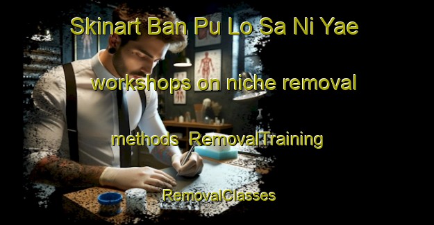 Skinart Ban Pu Lo Sa Ni Yae workshops on niche removal methods | RemovalTraining | RemovalClasses | SkinartTraining-Thailand