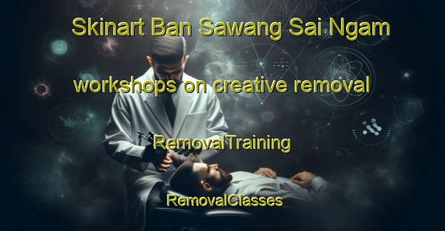 Skinart Ban Sawang Sai Ngam workshops on creative removal | RemovalTraining | RemovalClasses | SkinartTraining-Thailand