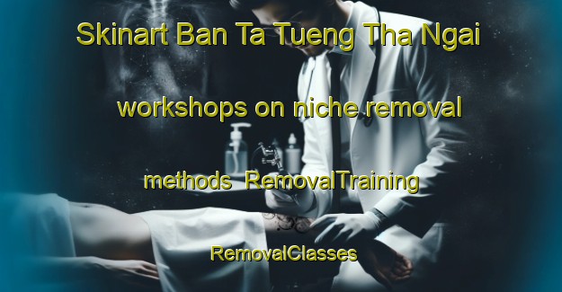 Skinart Ban Ta Tueng Tha Ngai workshops on niche removal methods | RemovalTraining | RemovalClasses | SkinartTraining-Thailand