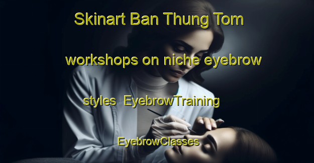 Skinart Ban Thung Tom workshops on niche eyebrow styles | EyebrowTraining | EyebrowClasses | SkinartTraining-Thailand