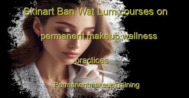 Skinart Ban Wat Lum courses on permanent makeup wellness practices | PermanentmakeupTraining | PermanentmakeupClasses | SkinartTraining-Thailand