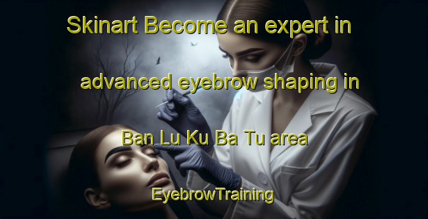 Skinart Become an expert in advanced eyebrow shaping in Ban Lu Ku Ba Tu area | EyebrowTraining | EyebrowClasses | SkinartTraining-Thailand