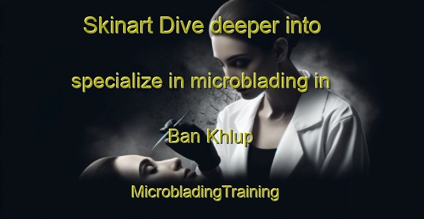 Skinart Dive deeper into specialize in microblading in Ban Khlup | MicrobladingTraining | MicrobladingClasses | SkinartTraining-Thailand