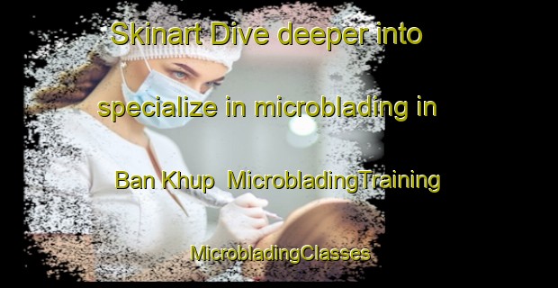 Skinart Dive deeper into specialize in microblading in Ban Khup | #MicrobladingTraining #MicrobladingClasses #SkinartTraining-Thailand