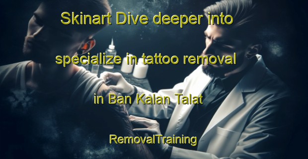 Skinart Dive deeper into specialize in tattoo removal in Ban Kalan Talat | RemovalTraining | RemovalClasses | SkinartTraining-Thailand