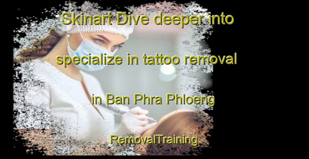 Skinart Dive deeper into specialize in tattoo removal in Ban Phra Phloeng | RemovalTraining | RemovalClasses | SkinartTraining-Thailand